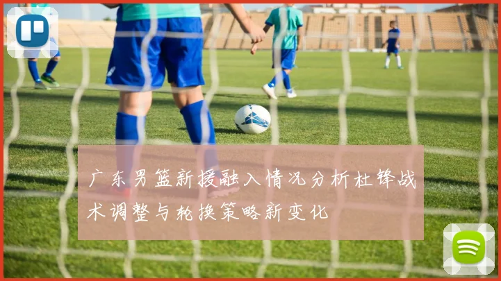 广东男篮新援融入情况分析杜锋战术调整与轮换策略新变化