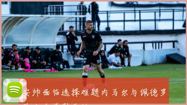安帅面临选择难题内马尔与佩德罗两大名单引关注