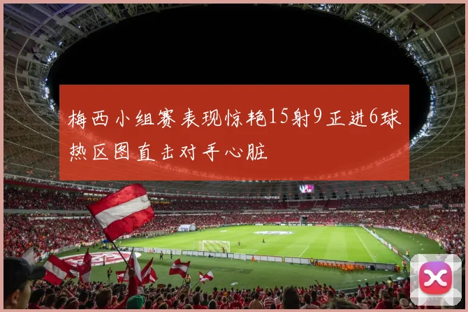 梅西小组赛表现惊艳15射9正进6球热区图直击对手心脏