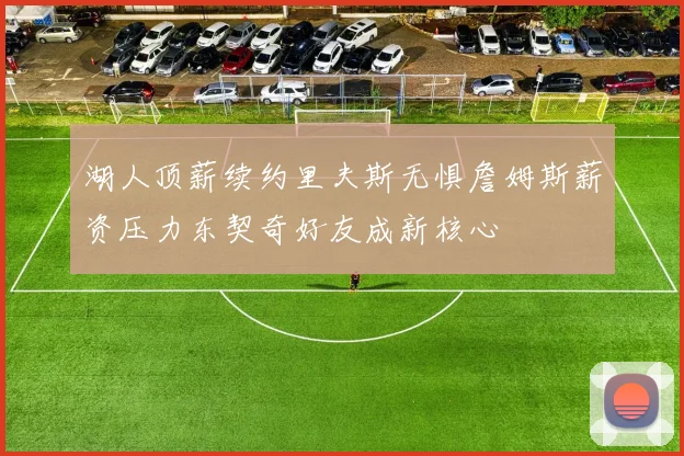 湖人顶薪续约里夫斯无惧詹姆斯薪资压力东契奇好友成新核心