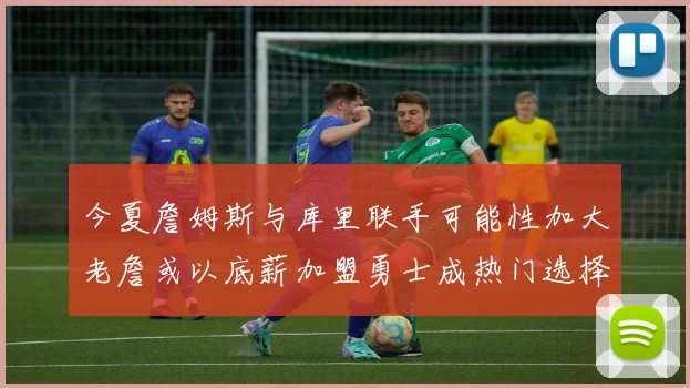 今夏詹姆斯与库里联手可能性加大老詹或以底薪加盟勇士成热门选择