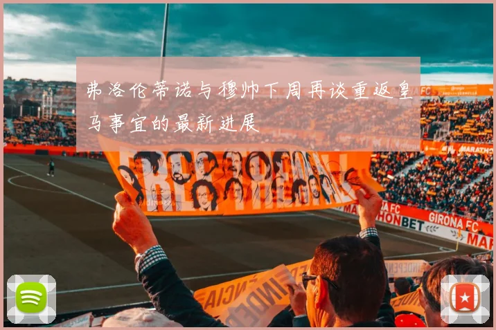 弗洛伦蒂诺与穆帅下周再谈重返皇马事宜的最新进展