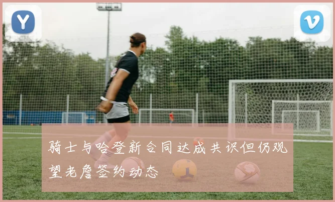 骑士与哈登新合同达成共识但仍观望老詹签约动态