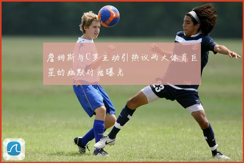 詹姆斯与C罗互动引热议两大体育巨星的幽默对话曝光