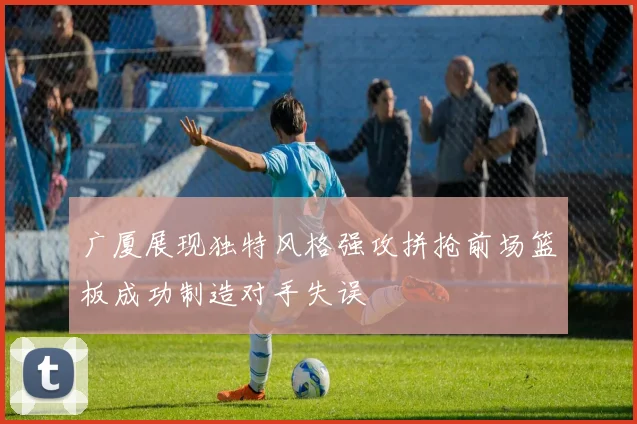 广厦展现独特风格强攻拼抢前场篮板成功制造对手失误