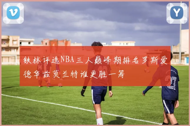 铁林评选NBA三人巅峰期排名罗斯爱德华兹莫兰特谁更胜一筹