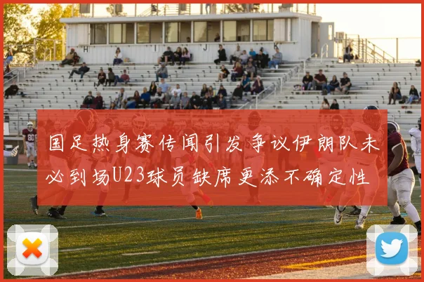国足热身赛传闻引发争议伊朗队未必到场U23球员缺席更添不确定性