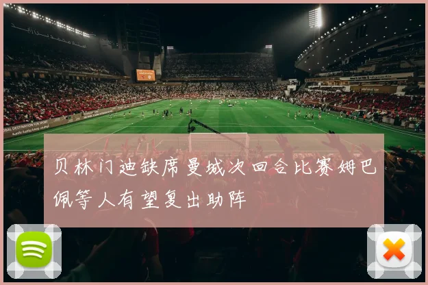贝林门迪缺席曼城次回合比赛姆巴佩等人有望复出助阵