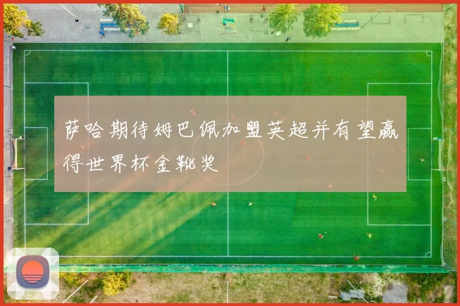 萨哈期待姆巴佩加盟英超并有望赢得世界杯金靴奖