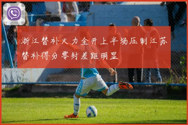 浙江替补火力全开上半场压制江苏替补得分零封差距明显