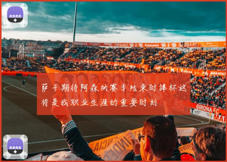 萨卡期待阿森纳赛季结束时捧杯这将是我职业生涯的重要时刻