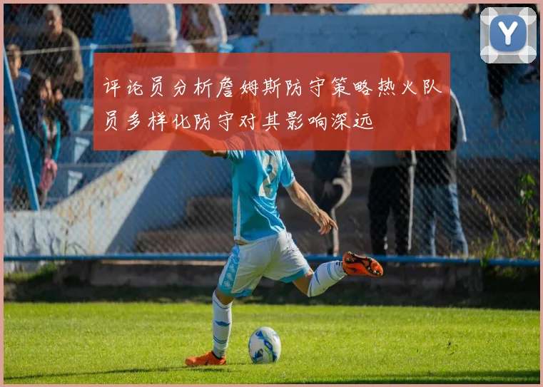 评论员分析詹姆斯防守策略热火队员多样化防守对其影响深远