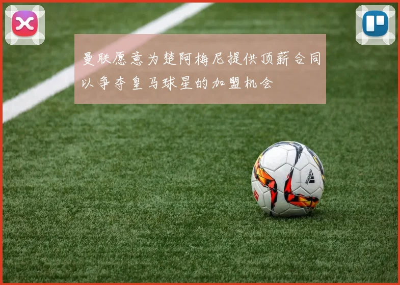曼联愿意为楚阿梅尼提供顶薪合同以争夺皇马球星的加盟机会