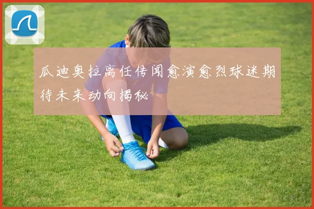 瓜迪奥拉离任传闻愈演愈烈球迷期待未来动向揭秘