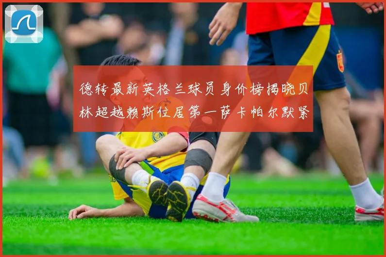 德转最新英格兰球员身价榜揭晓贝林超越赖斯位居第一萨卡帕尔默紧随其后