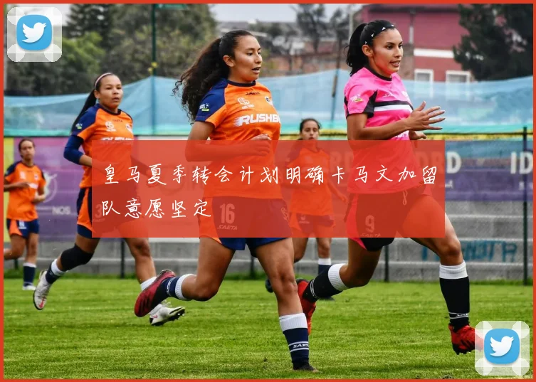 皇马夏季转会计划明确卡马文加留队意愿坚定