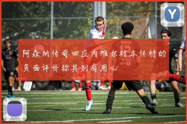 阿森纳传奇回应内维尔对本怀特的负面评价称其别有用心