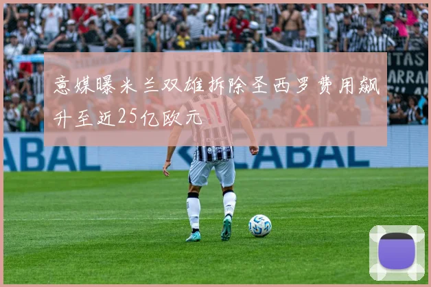 意媒曝米兰双雄拆除圣西罗费用飙升至近25亿欧元