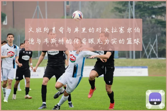 文班约基奇与库里的对决拉塞尔伯德与韦斯特的传奇眼见为实的篮球盛宴