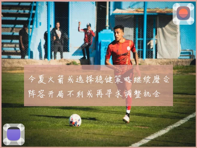今夏火箭或选择稳健策略继续磨合阵容开局不利或再寻求调整机会
