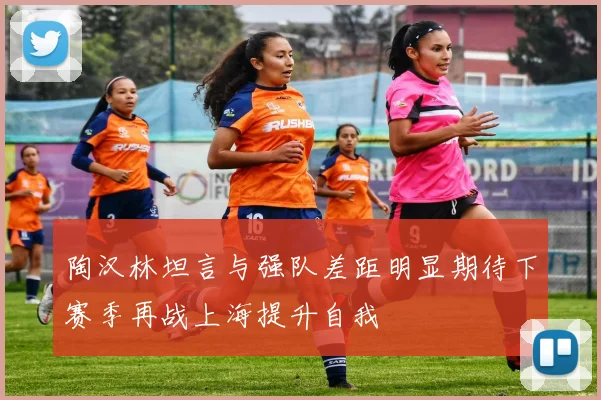 陶汉林坦言与强队差距明显期待下赛季再战上海提升自我