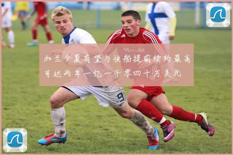 加兰今夏有望与快船提前续约最高可达两年一亿一千零四十万美元