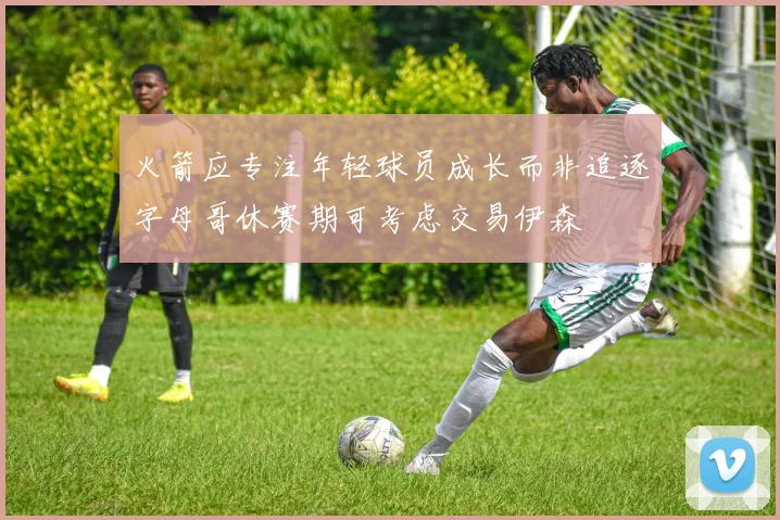 火箭应专注年轻球员成长而非追逐字母哥休赛期可考虑交易伊森
