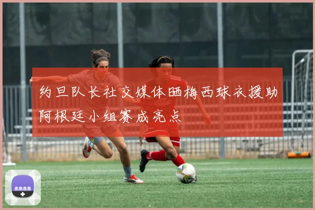 约旦队长社交媒体晒梅西球衣援助阿根廷小组赛成亮点