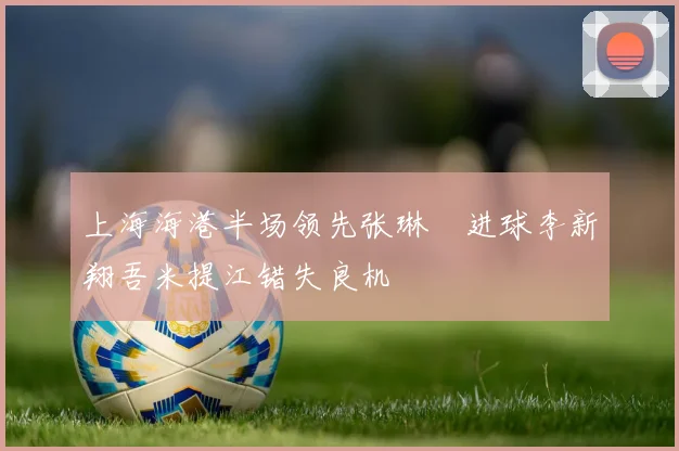 上海海港半场领先张琳芃进球李新翔吾米提江错失良机