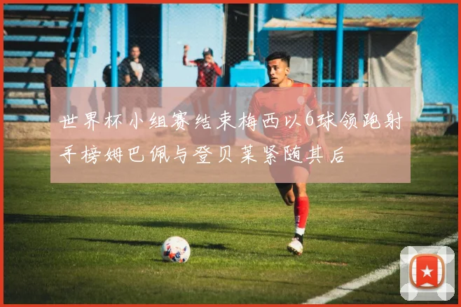 世界杯小组赛结束梅西以6球领跑射手榜姆巴佩与登贝莱紧随其后