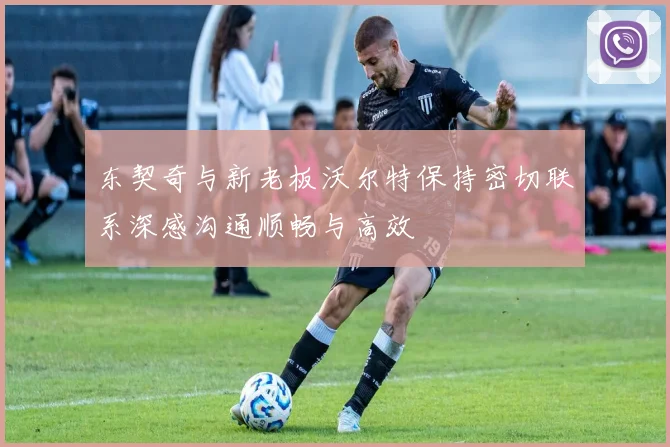 东契奇与新老板沃尔特保持密切联系深感沟通顺畅与高效